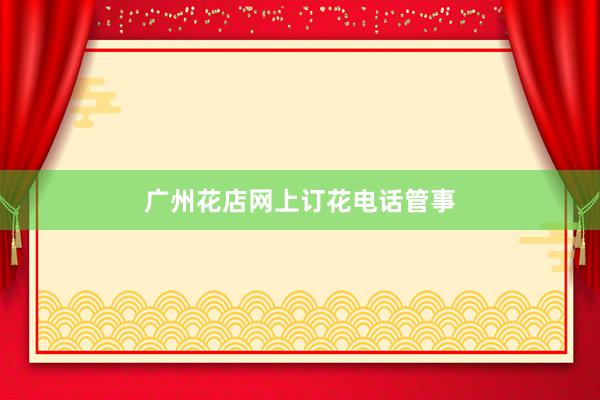 广州花店网上订花电话管事